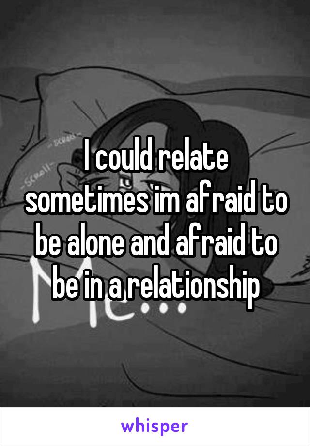 I could relate sometimes im afraid to be alone and afraid to be in a relationship