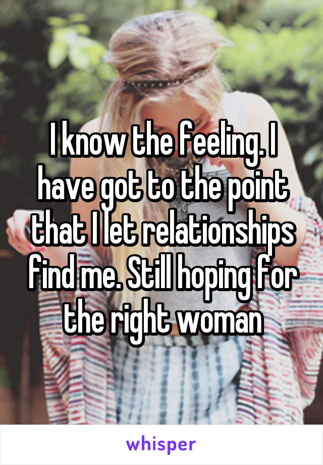 I know the feeling. I have got to the point that I let relationships find me. Still hoping for the right woman