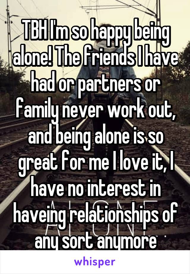 TBH I'm so happy being alone! The friends I have had or partners or family never work out, and being alone is so great for me I love it, I have no interest in haveing relationships of any sort anymore