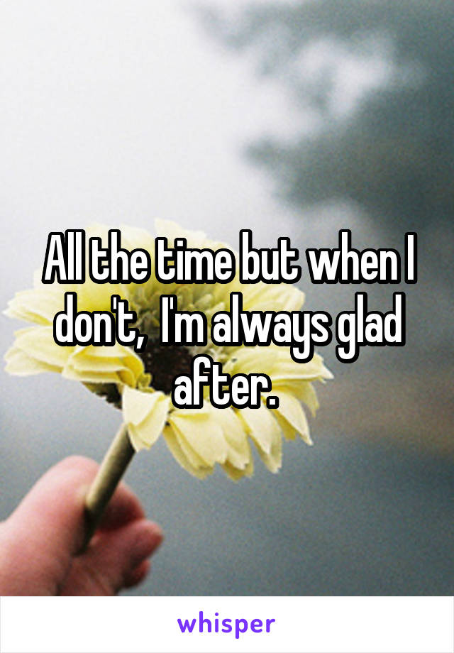 All the time but when I don't,  I'm always glad after. 