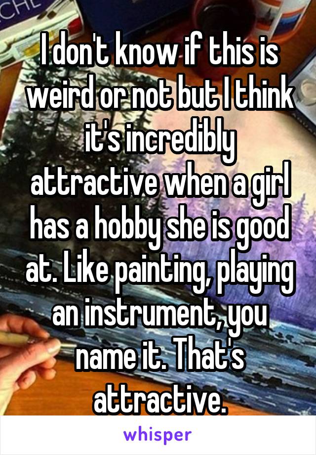 I don't know if this is weird or not but I think it's incredibly attractive when a girl has a hobby she is good at. Like painting, playing an instrument, you name it. That's attractive.