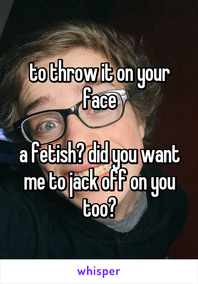 to throw it on your face

a fetish? did you want me to jack off on you too?