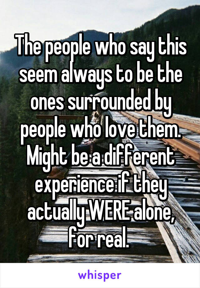 The people who say this seem always to be the ones surrounded by people who love them. Might be a different experience if they actually WERE alone, for real. 