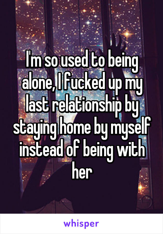 I'm so used to being alone, I fucked up my last relationship by staying home by myself instead of being with her