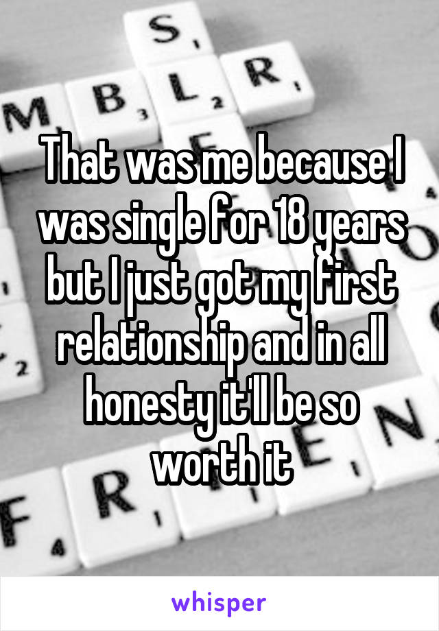 That was me because I was single for 18 years but I just got my first relationship and in all honesty it'll be so worth it