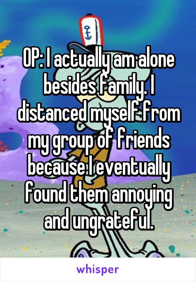 OP: I actually am alone besides family. I distanced myself from my group of friends because I eventually found them annoying and ungrateful.