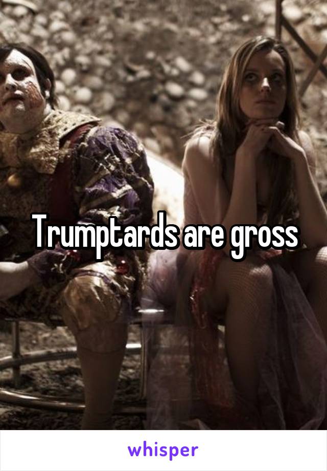 Trumptards are gross