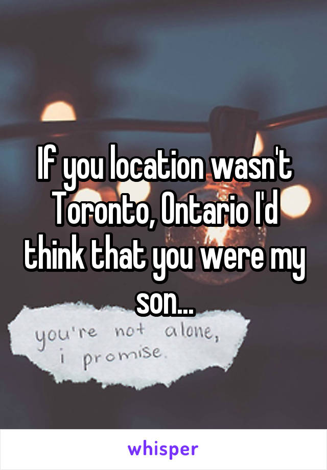 If you location wasn't Toronto, Ontario I'd think that you were my son...