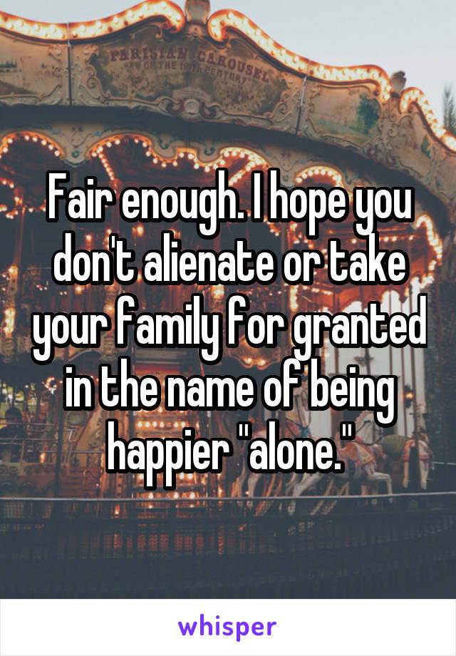 Fair enough. I hope you don't alienate or take your family for granted in the name of being happier "alone."