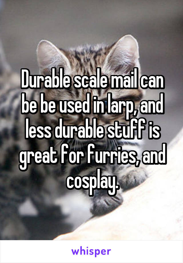Durable scale mail can be be used in larp, and less durable stuff is great for furries, and cosplay.
