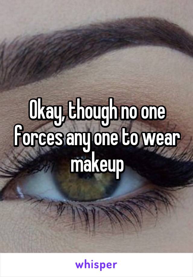 Okay, though no one forces any one to wear makeup