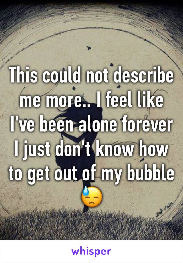 This could not describe me more.. I feel like I've been alone forever I just don't know how to get out of my bubble 😓