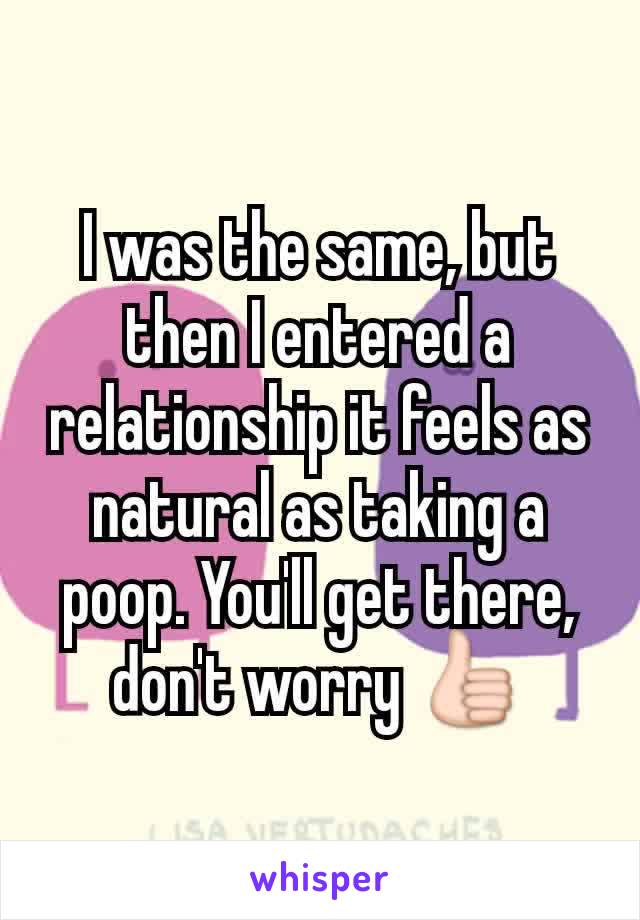 I was the same, but then I entered a relationship it feels as natural as taking a poop. You'll get there, don't worry 👍