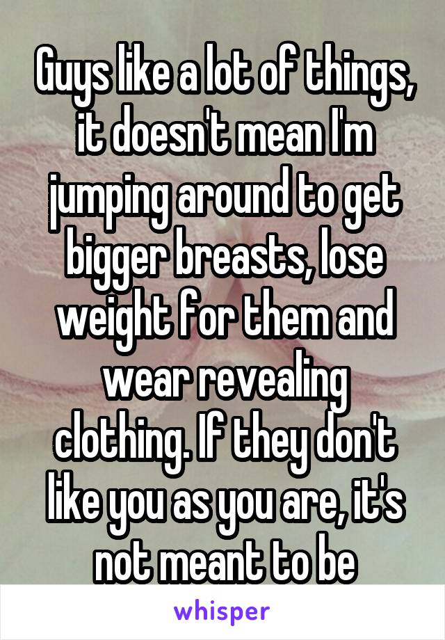 Guys like a lot of things, it doesn't mean I'm jumping around to get bigger breasts, lose weight for them and wear revealing clothing. If they don't like you as you are, it's not meant to be