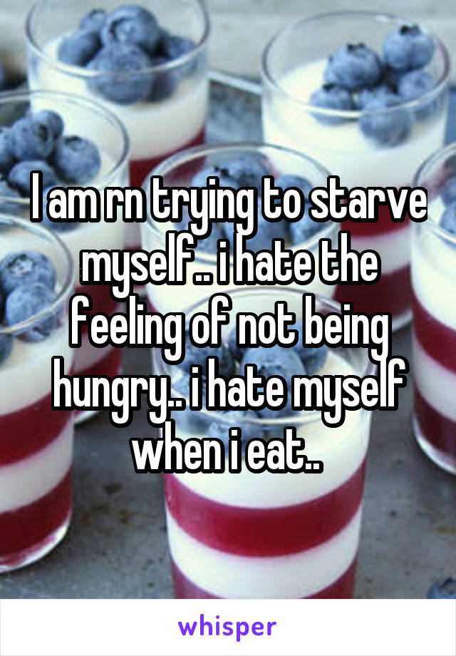 I am rn trying to starve myself.. i hate the feeling of not being hungry.. i hate myself when i eat.. 