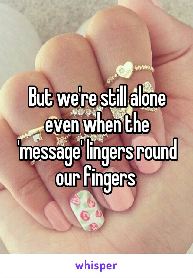 But we're still alone even when the 'message' lingers round our fingers 