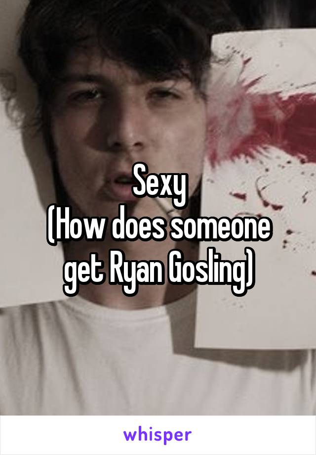 Sexy
(How does someone get Ryan Gosling)