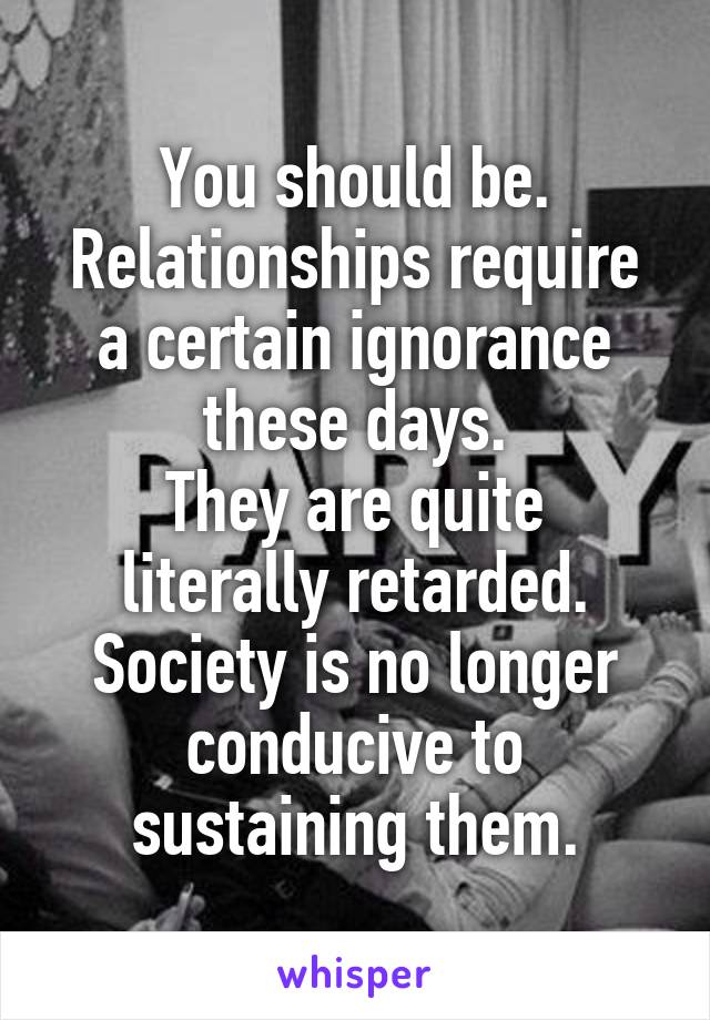 You should be.
Relationships require a certain ignorance these days.
They are quite literally retarded. Society is no longer conducive to sustaining them.