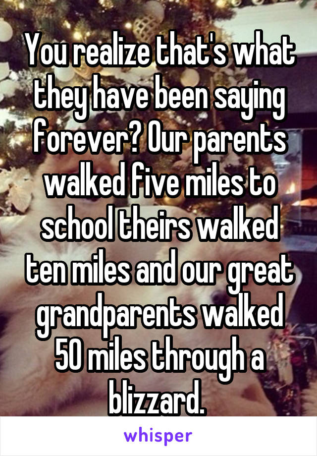 You realize that's what they have been saying forever? Our parents walked five miles to school theirs walked ten miles and our great grandparents walked 50 miles through a blizzard. 