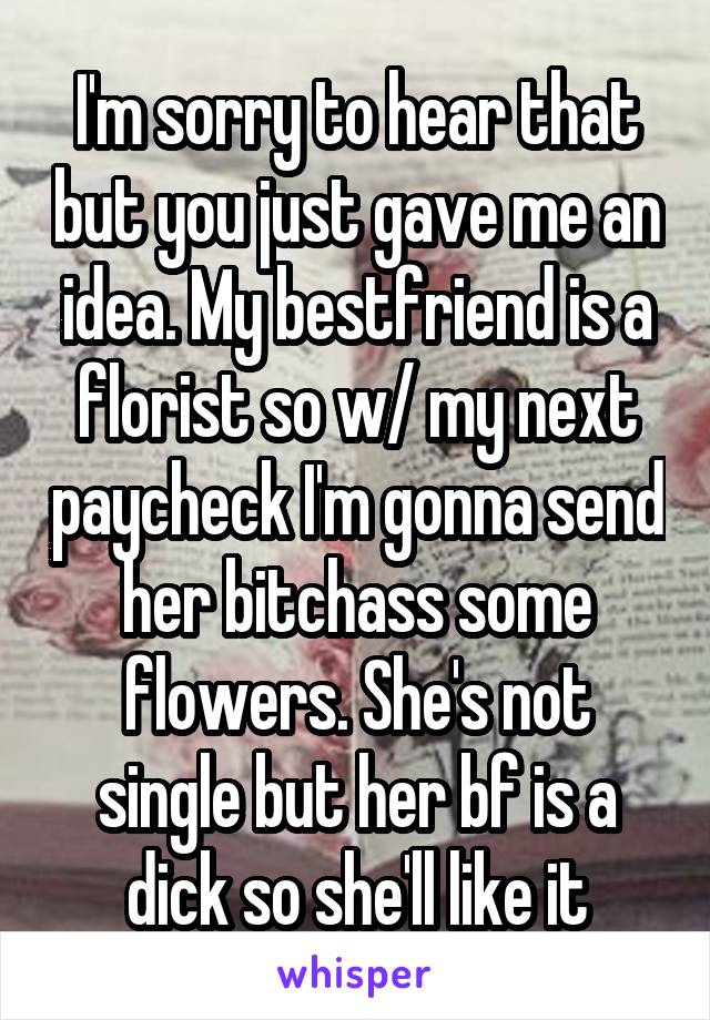 I'm sorry to hear that but you just gave me an idea. My bestfriend is a florist so w/ my next paycheck I'm gonna send her bitchass some flowers. She's not single but her bf is a dick so she'll like it