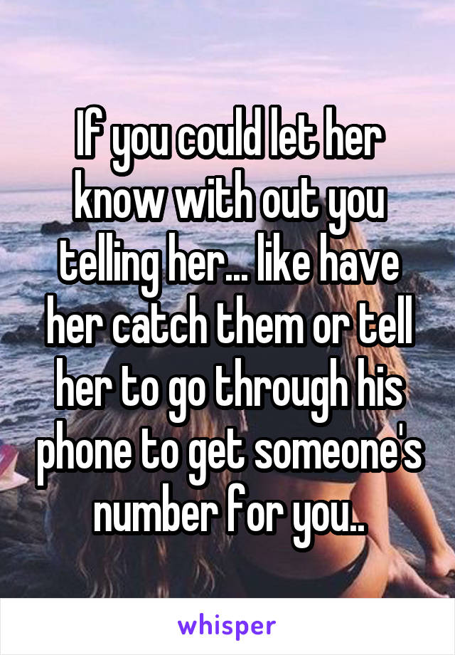 If you could let her know with out you telling her... like have her catch them or tell her to go through his phone to get someone's number for you..