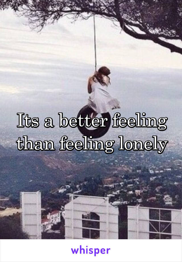 Its a better feeling than feeling lonely