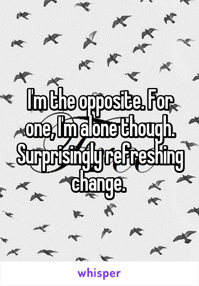 I'm the opposite. For one, I'm alone though. Surprisingly refreshing change. 