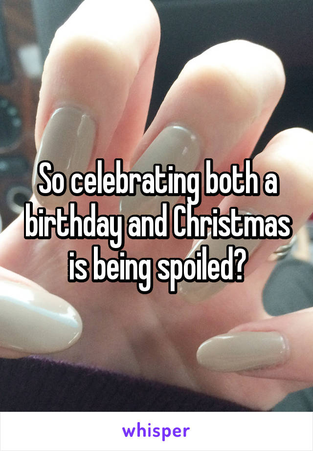 So celebrating both a birthday and Christmas is being spoiled?