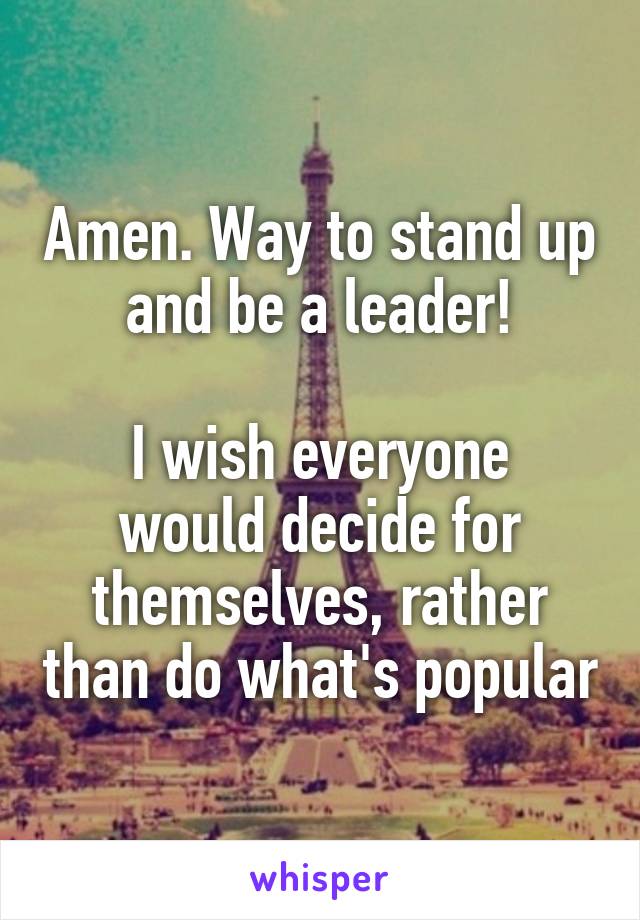 Amen. Way to stand up and be a leader!

I wish everyone would decide for themselves, rather than do what's popular