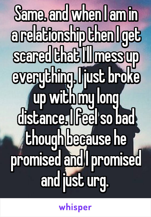 Same. and when I am in a relationship then I get scared that I'll mess up everything. I just broke up with my long distance. I feel so bad though because he promised and I promised and just urg. 
