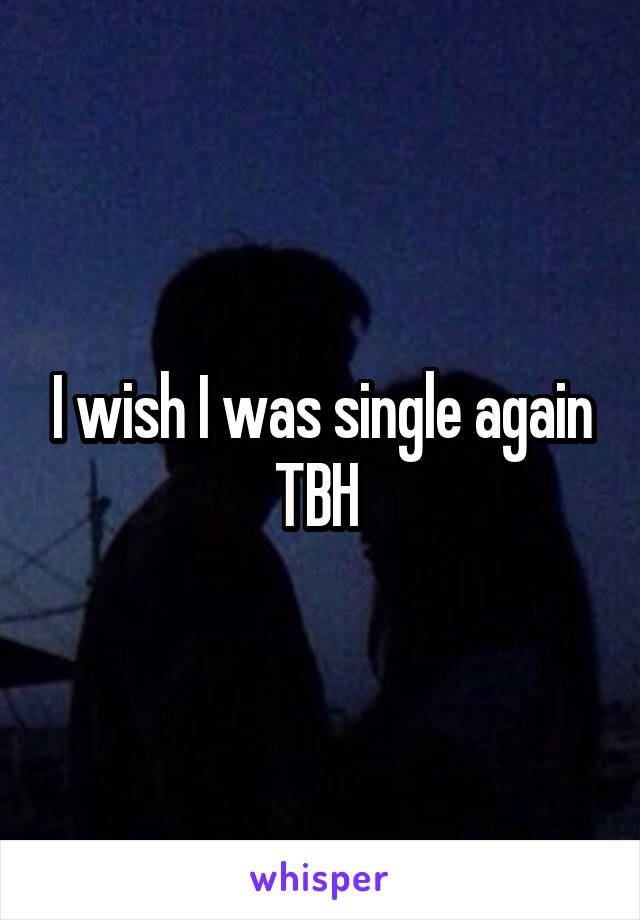 I wish I was single again TBH 