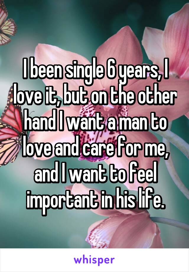 I been single 6 years, I love it, but on the other hand I want a man to love and care for me, and I want to feel important in his life.