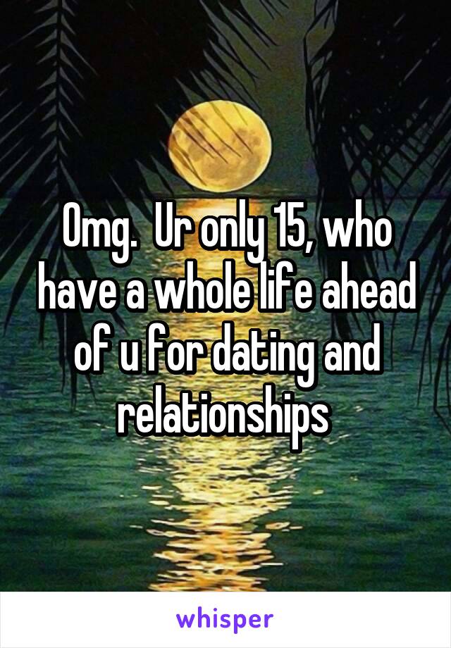 Omg.  Ur only 15, who have a whole life ahead of u for dating and relationships 