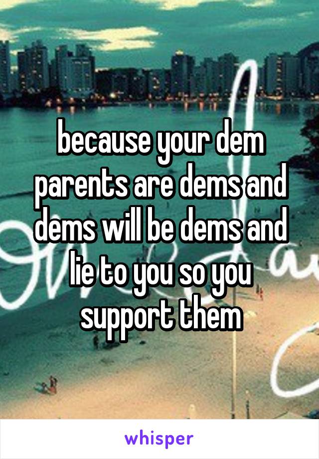 because your dem parents are dems and dems will be dems and lie to you so you support them