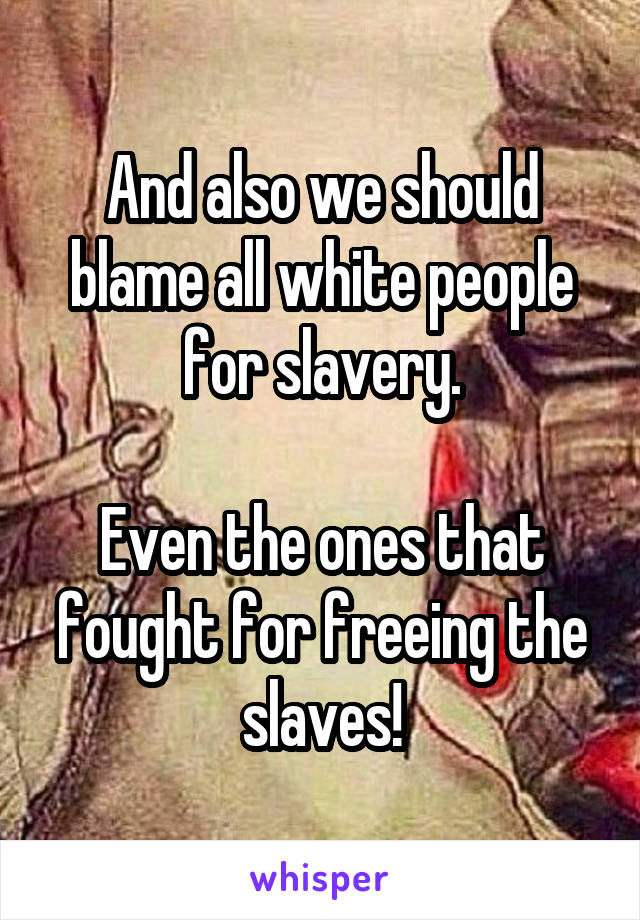 And also we should blame all white people for slavery.

Even the ones that fought for freeing the slaves!