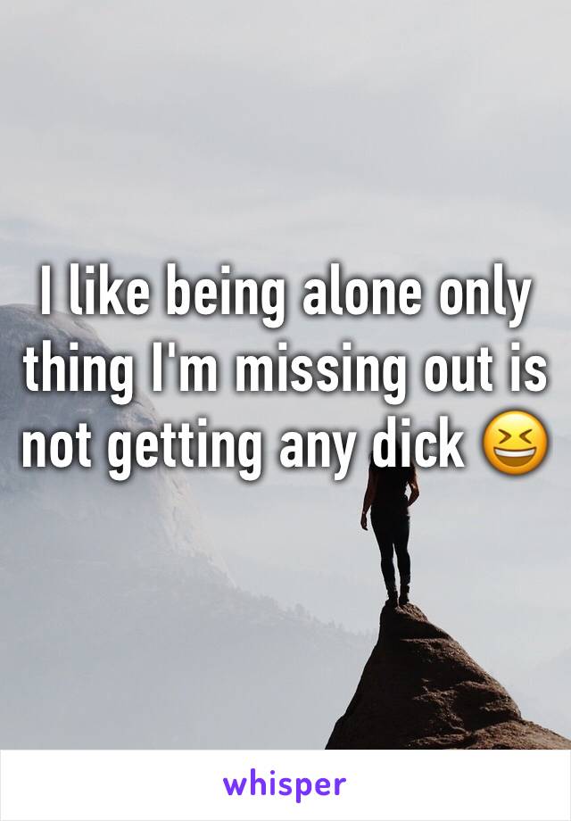 I like being alone only thing I'm missing out is not getting any dick 😆 