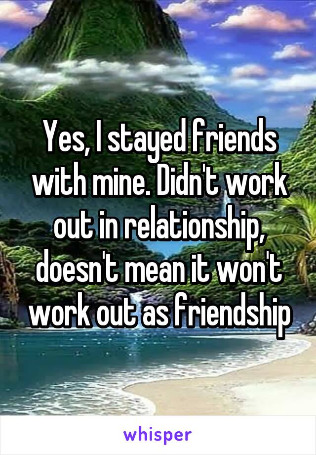 Yes, I stayed friends with mine. Didn't work out in relationship, doesn't mean it won't work out as friendship