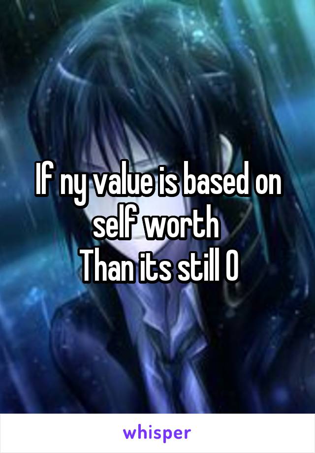 If ny value is based on self worth 
Than its still 0