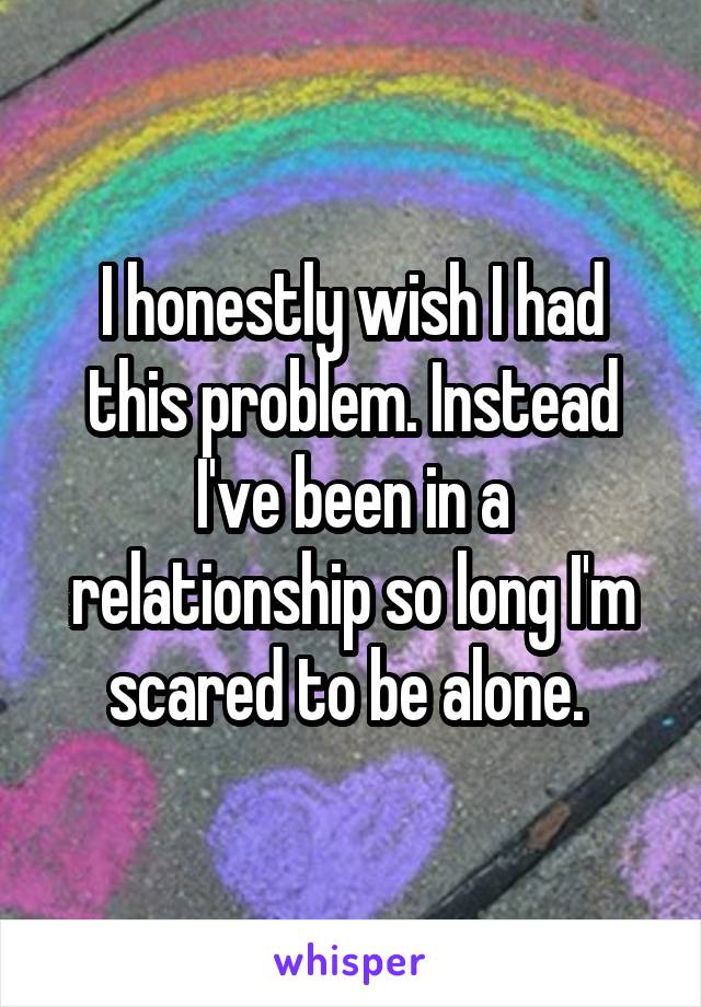 I honestly wish I had this problem. Instead I've been in a relationship so long I'm scared to be alone. 