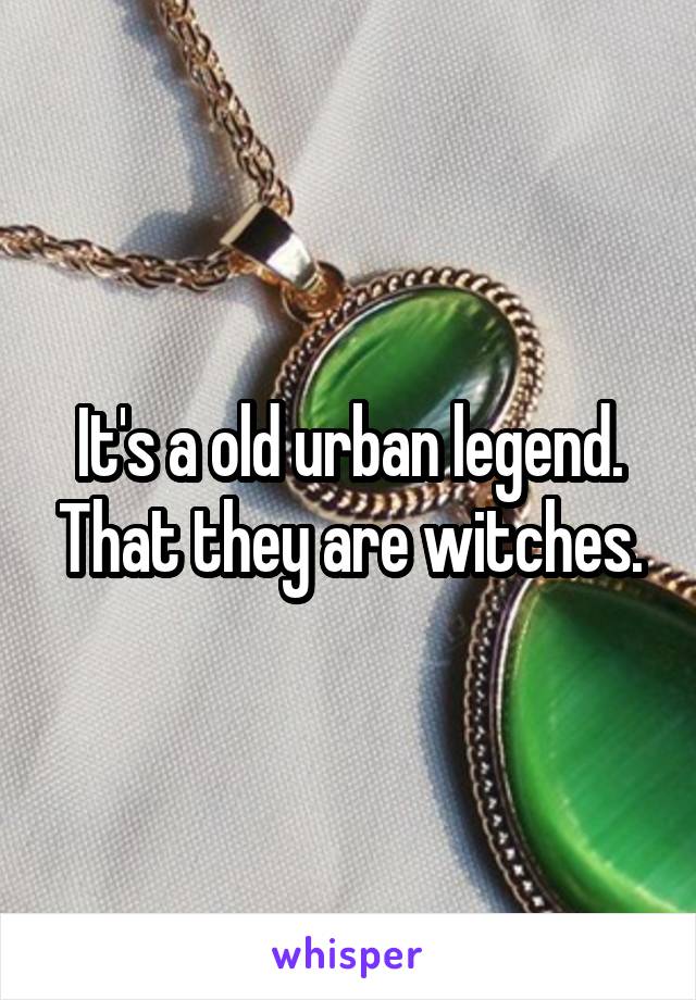 It's a old urban legend. That they are witches.