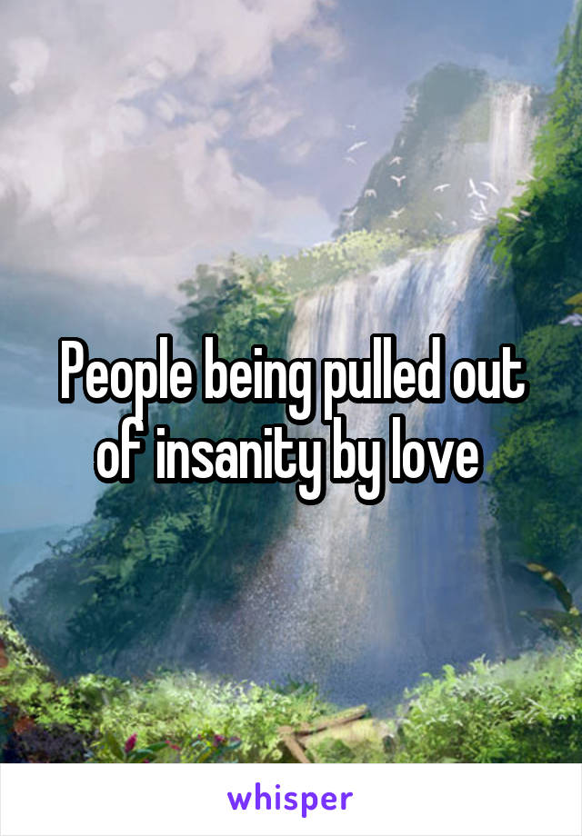 People being pulled out of insanity by love 