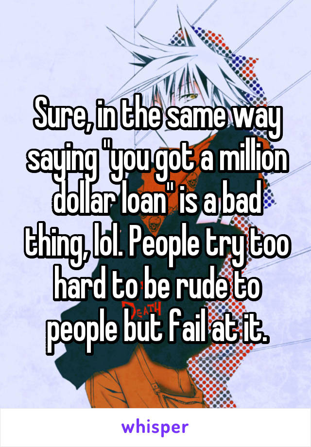 Sure, in the same way saying "you got a million dollar loan" is a bad thing, lol. People try too hard to be rude to people but fail at it.