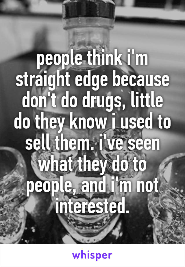 people think i'm straight edge because don't do drugs, little do they know i used to sell them. i've seen what they do to people, and i'm not interested.