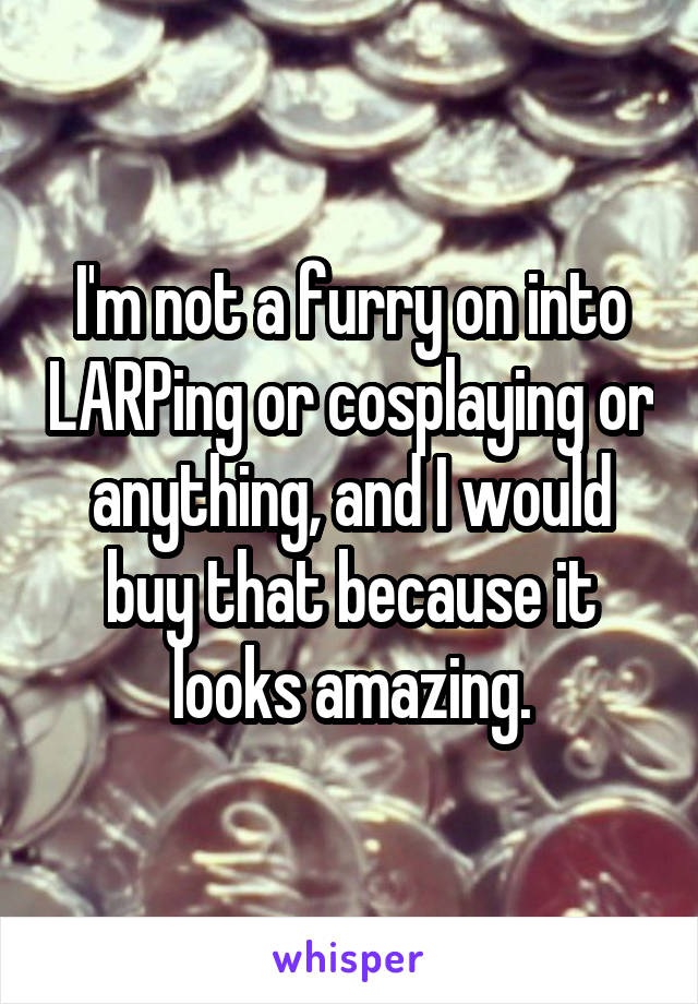 I'm not a furry on into LARPing or cosplaying or anything, and I would buy that because it looks amazing.