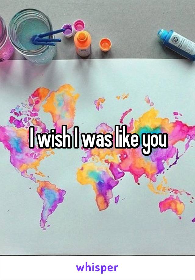 I wish I was like you