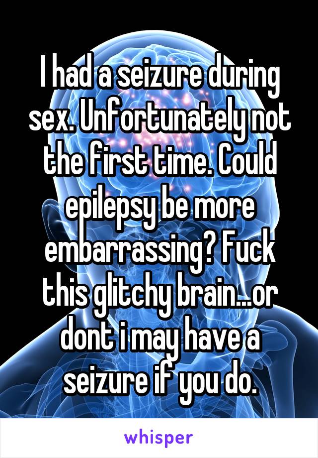 I had a seizure during sex. Unfortunately not the first time. Could epilepsy be more embarrassing? Fuck this glitchy brain...or dont i may have a seizure if you do.