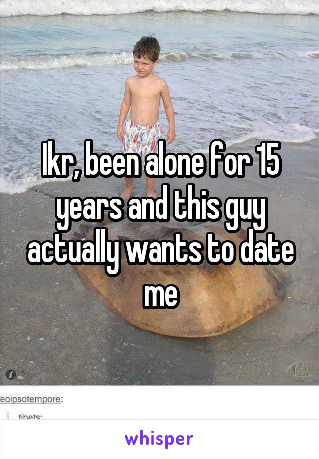 Ikr, been alone for 15 years and this guy actually wants to date me