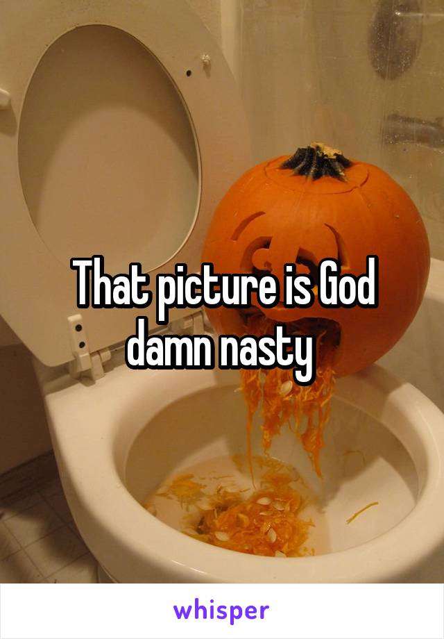 That picture is God damn nasty 