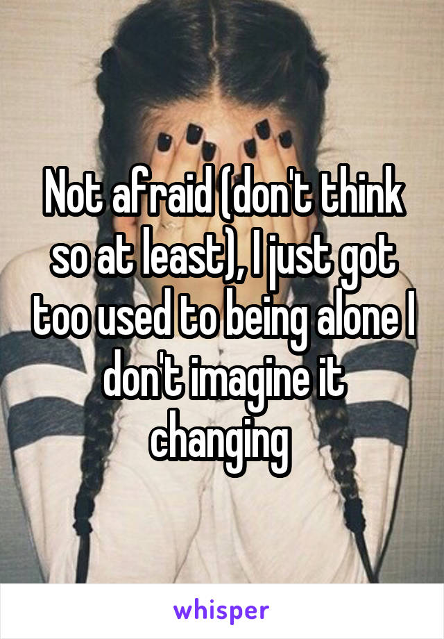 Not afraid (don't think so at least), I just got too used to being alone I don't imagine it changing 