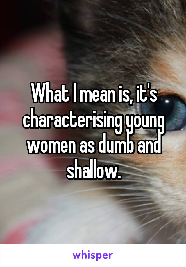 What I mean is, it's characterising young women as dumb and shallow.